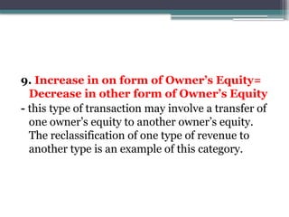 9. Increase in on form of Owner’s Equity=
Decrease in other form of Owner’s Equity
- this type of transaction may involve a transfer of
one owner’s equity to another owner’s equity.
The reclassification of one type of revenue to
another type is an example of this category.
 
