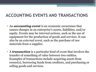ACCOUNTING EVENTS AND TRANSACTIONS
• An accounting event is an economic occurrence that
causes changes in an enterprise’s assets, liabilities, and/or
equity. Events may be internal actions, such as the use of
equipment for the production of goods and services. It can
also be an external event, such as the purchase of raw
materials from a supplier.
• A transaction is a particular kind of event that involves the
transfer of something of value between two entities.
Examples of transactions include acquiring assets from
owner(s), borrowing funds from creditors, and purchasing or
selling goods and services.
 