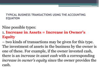 TYPICAL BUSINESS TRANSACTIONS USING THE ACCOUNTING
EQUATION
Nine possible types:
1. Increase in Assets = Increase in Owner’s
Equity
– two kinds of transactions may be given for this type.
The investment of assets in the business by the owner is
one of these. For example, if the owner invested cash,
there is an increase in asset cash with a corresponding
increase in owner’s equity since the owner provides the
cash.
 