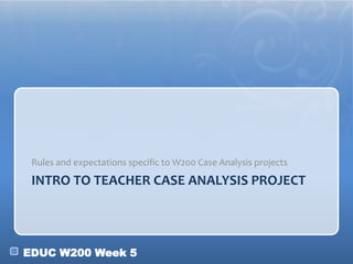 EDUC W200 Week 5
INTRO TO TEACHER CASE ANALYSIS PROJECT
Rules and expectations specific to W200 Case Analysis projects
 