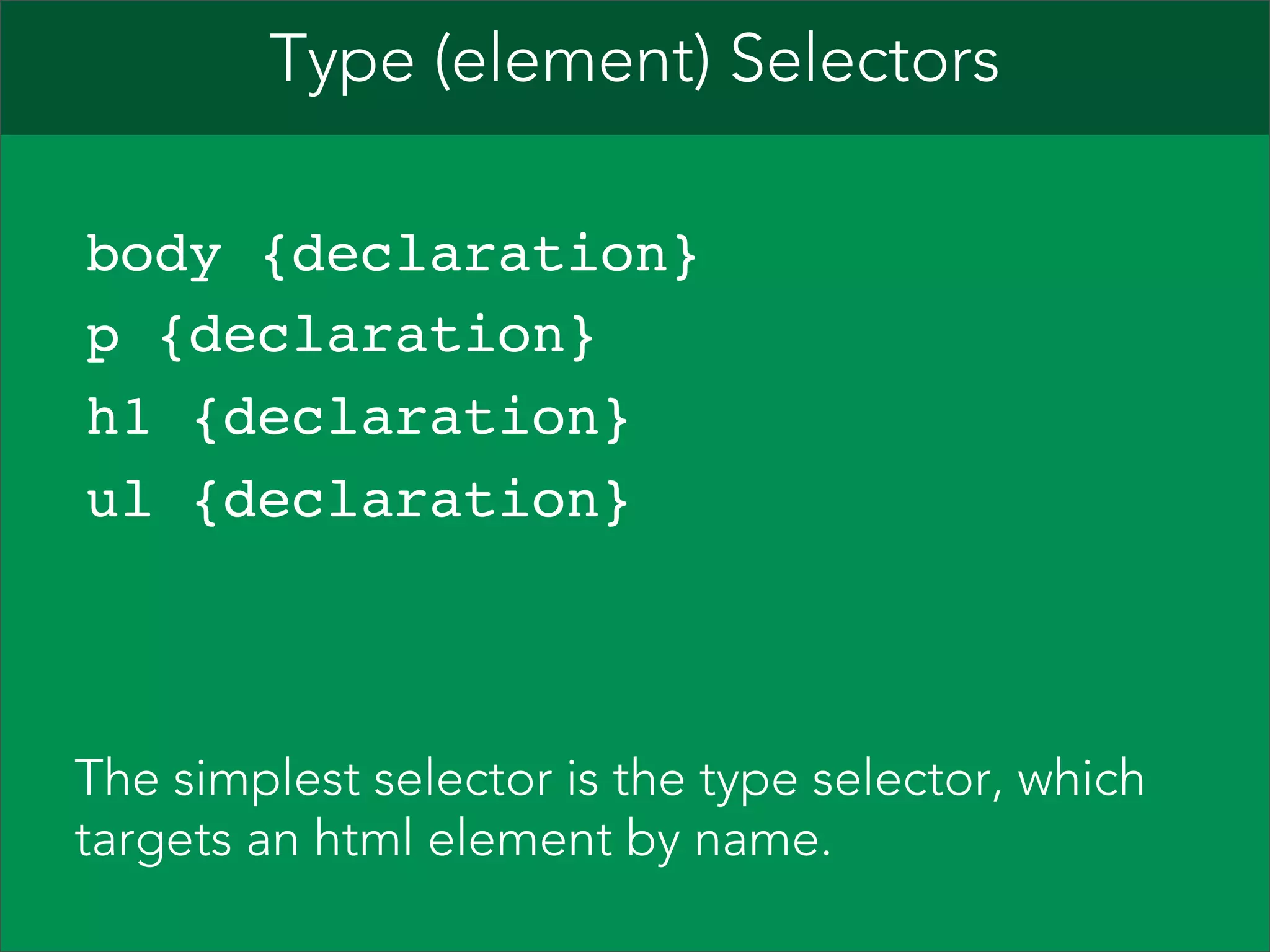 Type (element) Selectors   body {declaration}  p {declaration}  h1 {declaration}  ul {declaration}  The simplest selector is the type selector, which targets an html element by name. 