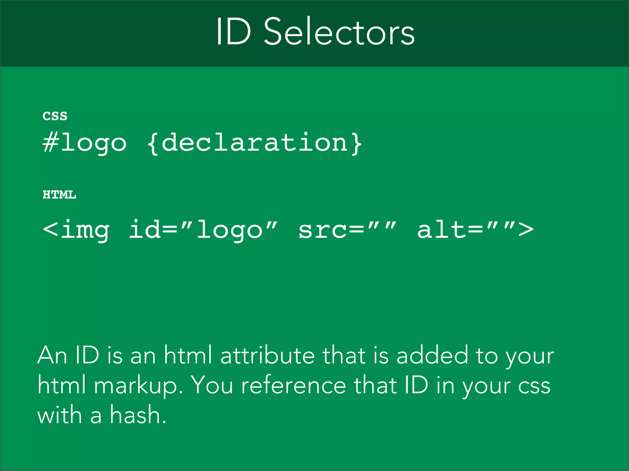 ID Selectors    #logo {declaration}" CSS   <img id=”logo” src=”” alt=””>  HTML An ID is an html attribute that is added to your html markup. You reference that ID in your css with a hash. 