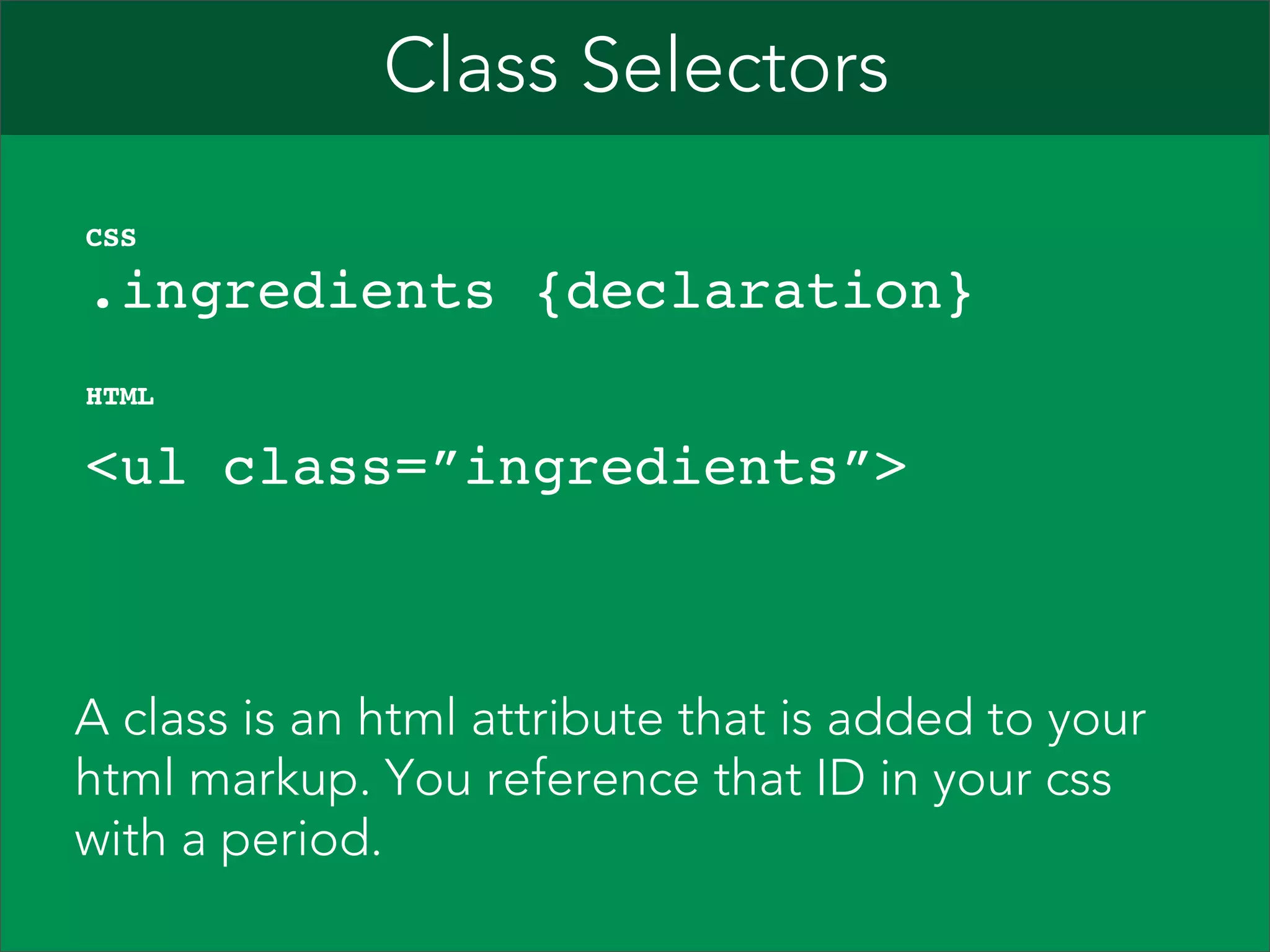 Class Selectors    .ingredients {declaration}" CSS   <ul class=”ingredients”>  HTML A class is an html attribute that is added to your html markup. You reference that ID in your css with a period. 