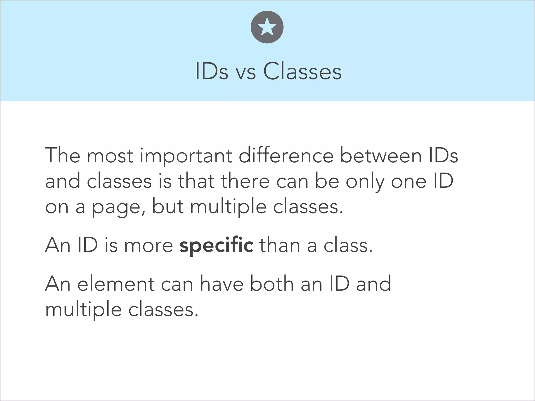 IDs vs Classes  The most important difference between IDs and classes is that there can be only one ID on a page, but multiple classes. An ID is more specific than a class. An element can have both an ID and multiple classes. 