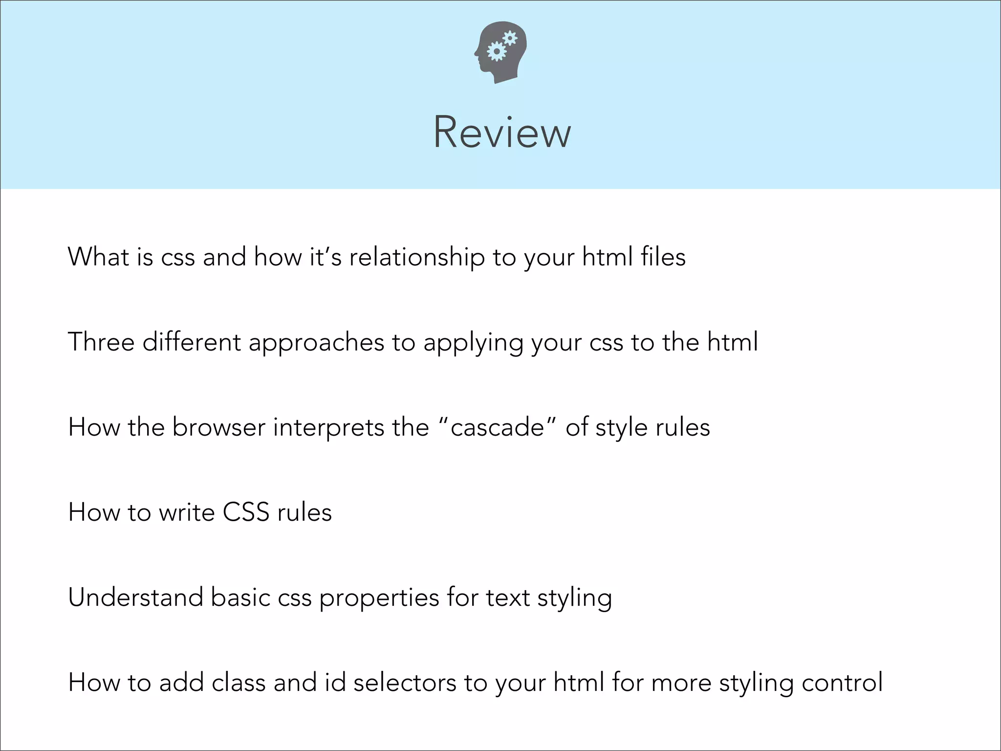 Review  What is css and how it’s relationship to your html files Three different approaches to applying your css to the html How the browser interprets the “cascade” of style rules How to write CSS rules Understand basic css properties for text styling How to add class and id selectors to your html for more styling control 