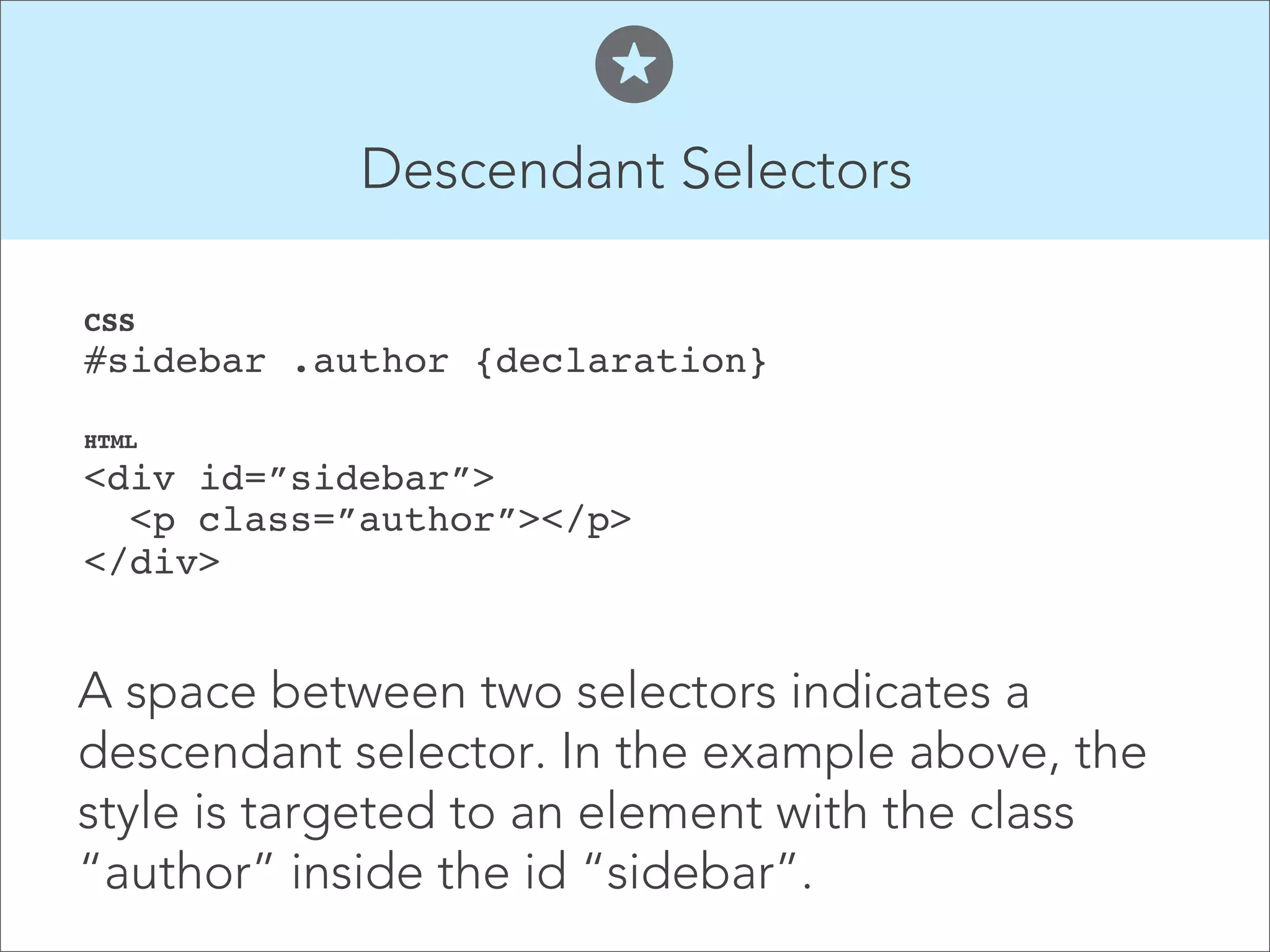 Descendant Selectors  CSS  #sidebar .author {declaration}" HTML  <div id=”sidebar”>  <p class=”author”></p>  </div>    A space between two selectors indicates a descendant selector. In the example above, the style is targeted to an element with the class “author” inside the id “sidebar”. 
