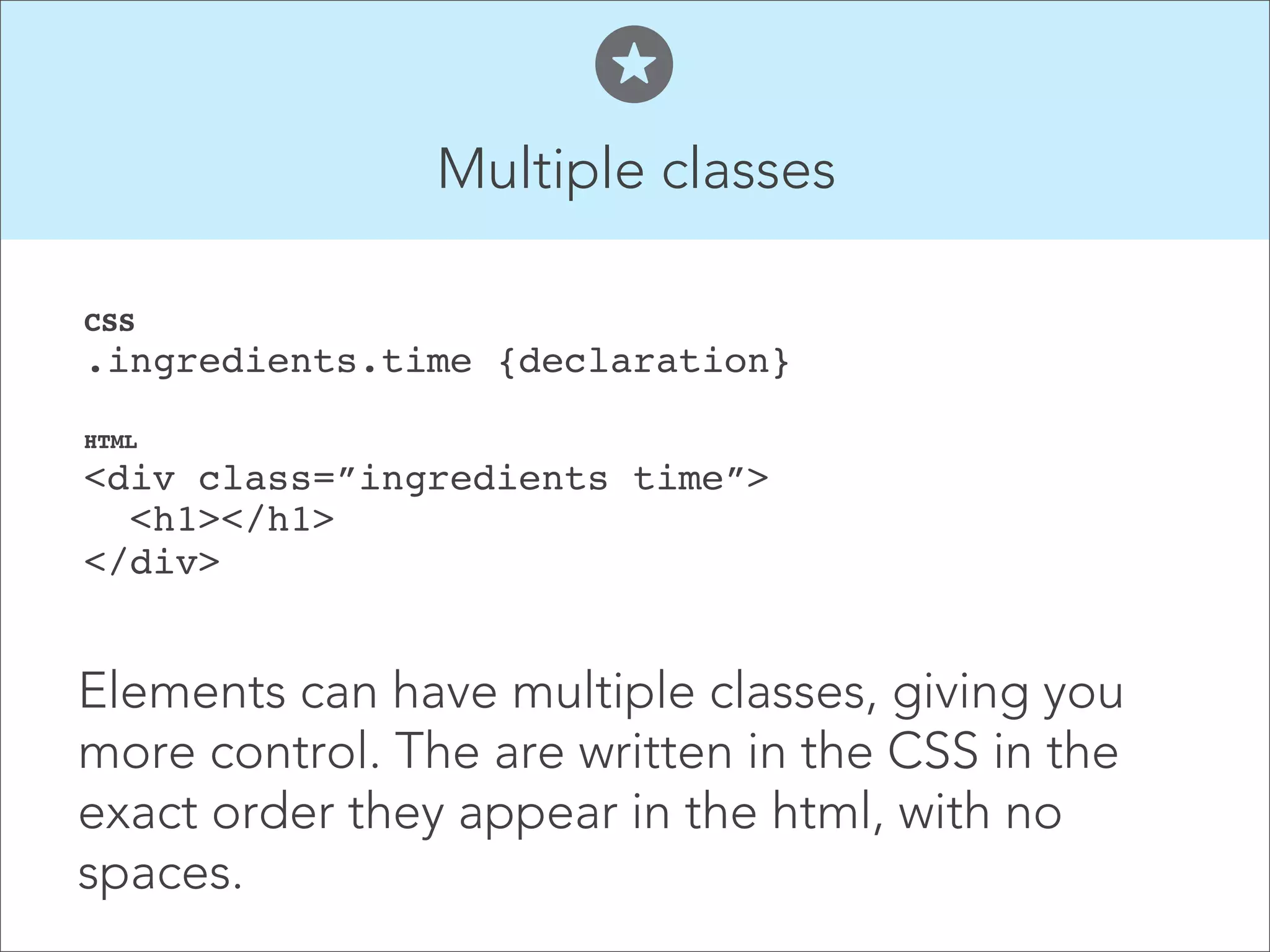 Multiple classes  CSS  .ingredients.time {declaration}" HTML  <div class=”ingredients time”>  <h1></h1>  </div>    Elements can have multiple classes, giving you more control. The are written in the CSS in the exact order they appear in the html, with no spaces. 