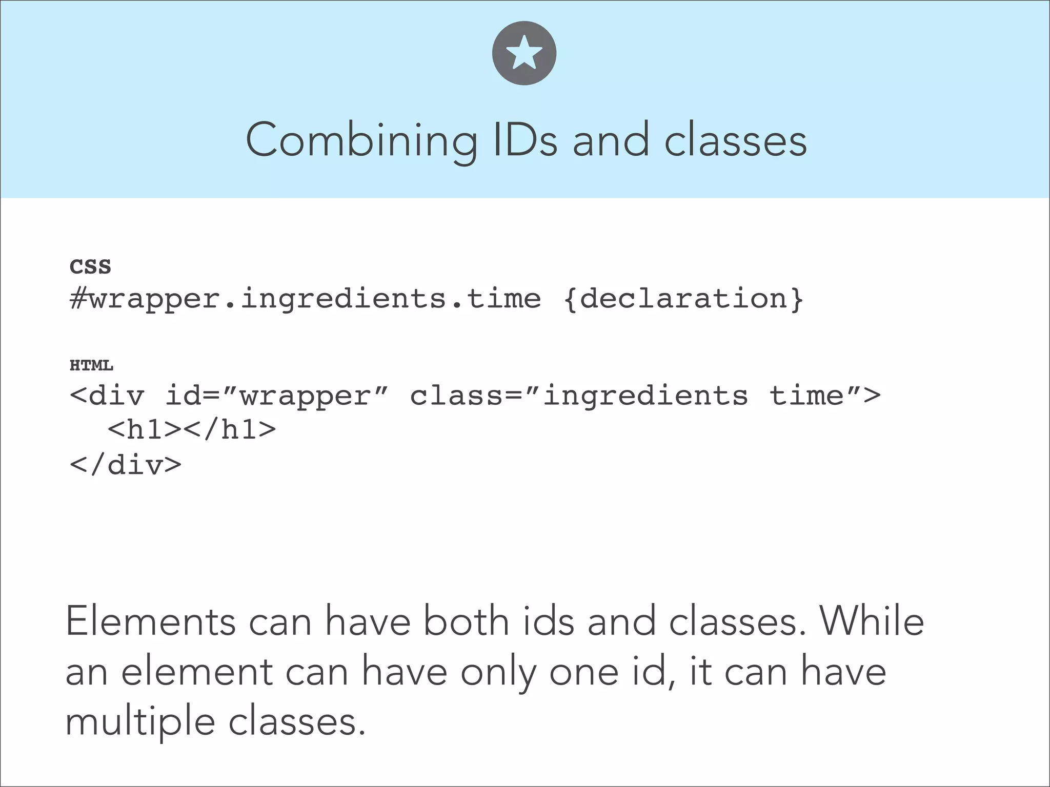 Combining IDs and classes  CSS  #wrapper.ingredients.time {declaration}" HTML  <div id=”wrapper” class=”ingredients time”>  <h1></h1>  </div>    Elements can have both ids and classes. While an element can have only one id, it can have multiple classes. 