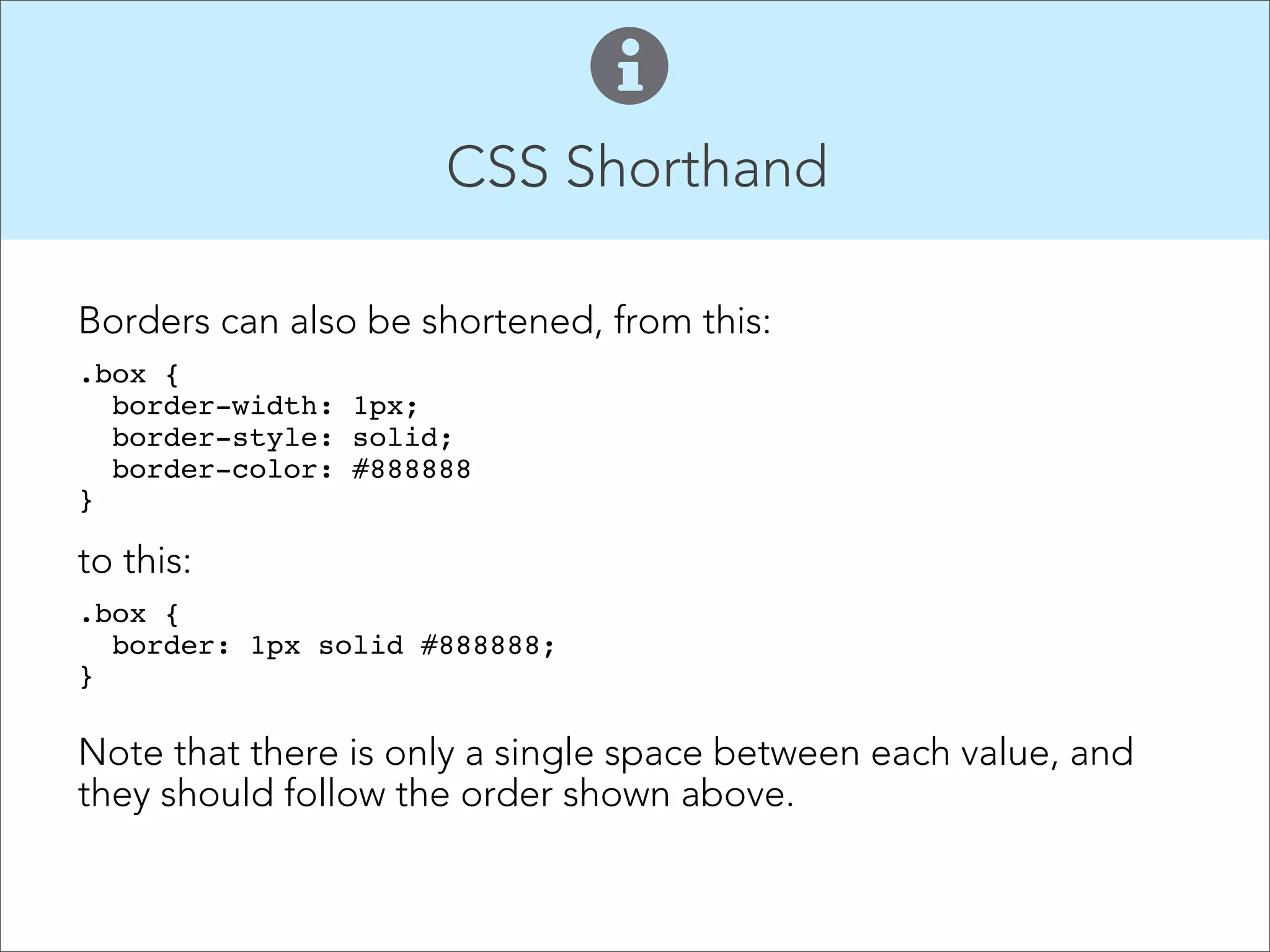 CSS Shorthand  When setting sizes for padding, margins and borders, instead of this: .box {  padding-top: 10px;   padding-right: 15px;  padding-bottom: 10px;   padding-left: 15px;  } 1 4 2 Use this: .box {  padding: 10px 15px 10px 15px;  }" The values start at the top and go around the element clockwise. ! 3 