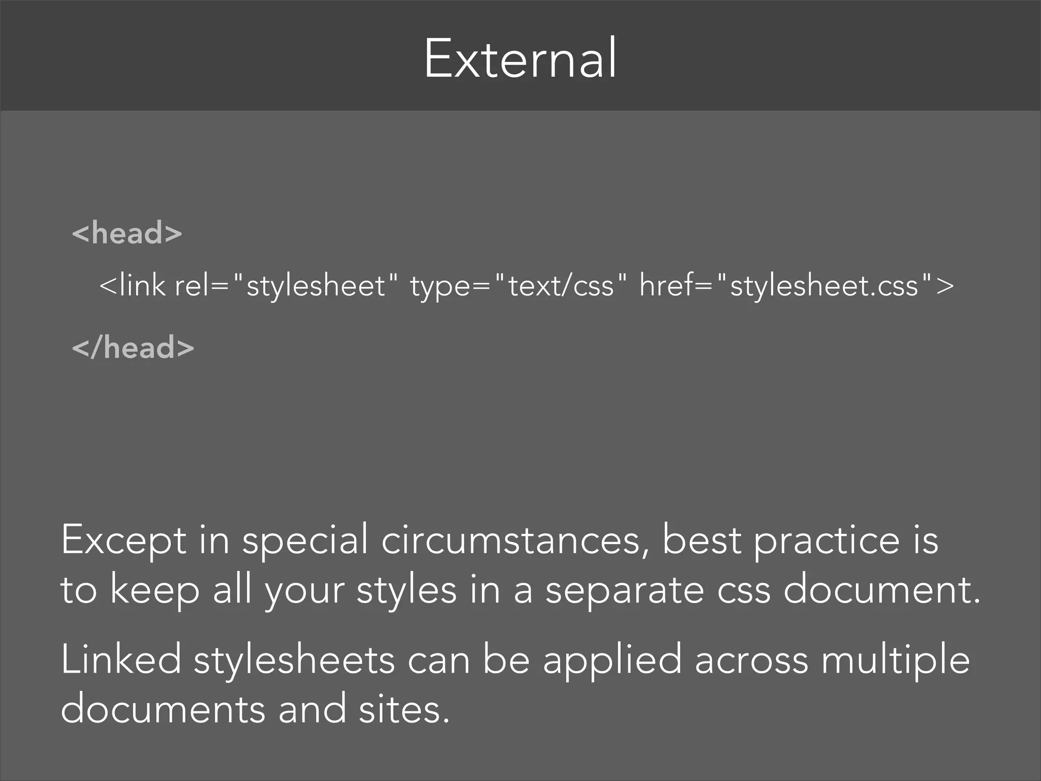 External   <head>  <link rel="stylesheet" type="text/css" href="stylesheet.css">  </head>  Except in special circumstances, best practice is to keep all your styles in a separate css document. Linked stylesheets can be applied across multiple documents and sites. 