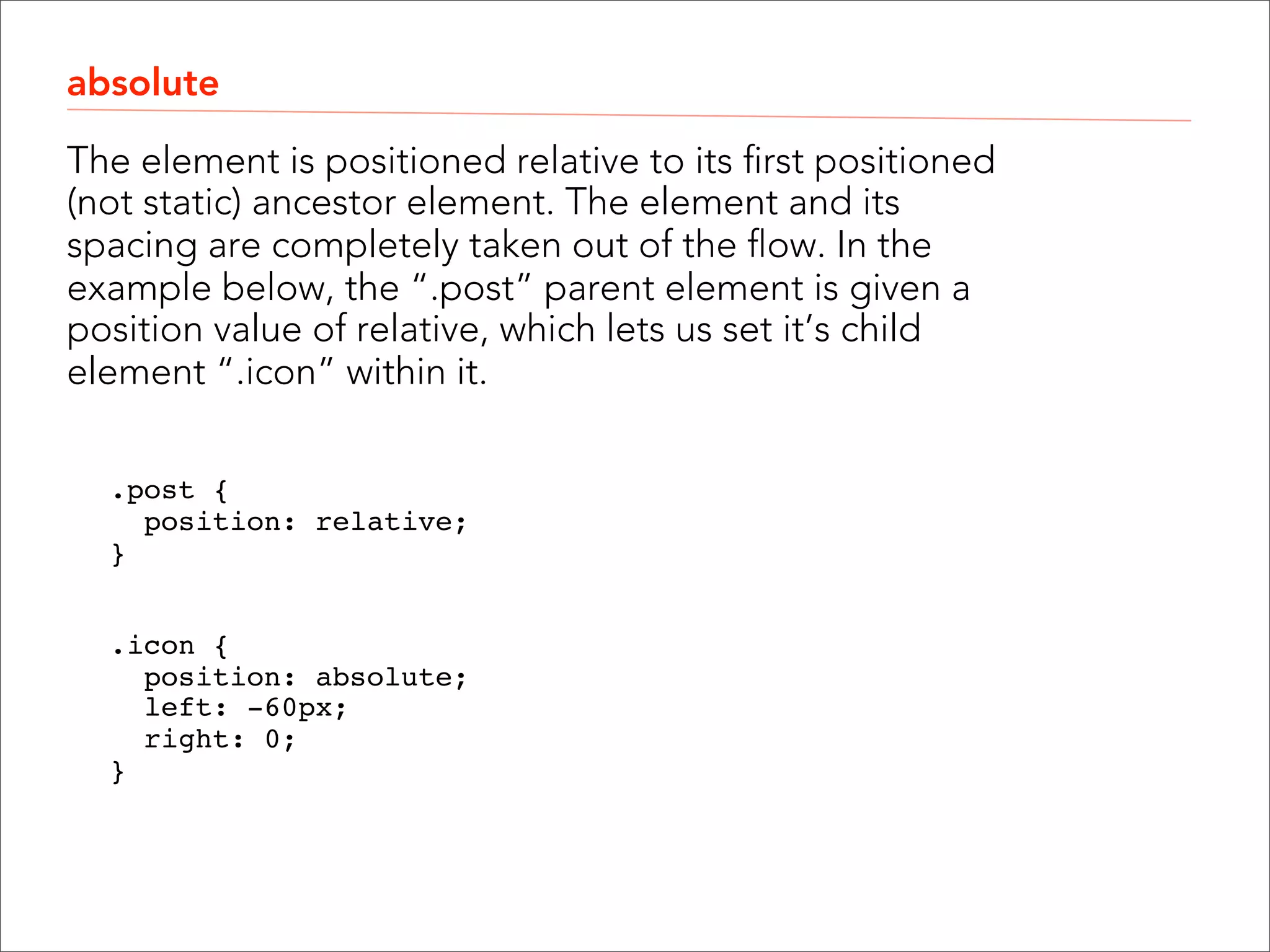 relative A relative positioned element moves the element out of it’s position in the normal flow, and allows you to move it “relative” to that location. The space taken by the original location is retained in the flow. .date {  position: relative;  top: 40px;  left: -105px;  }" ! ! 