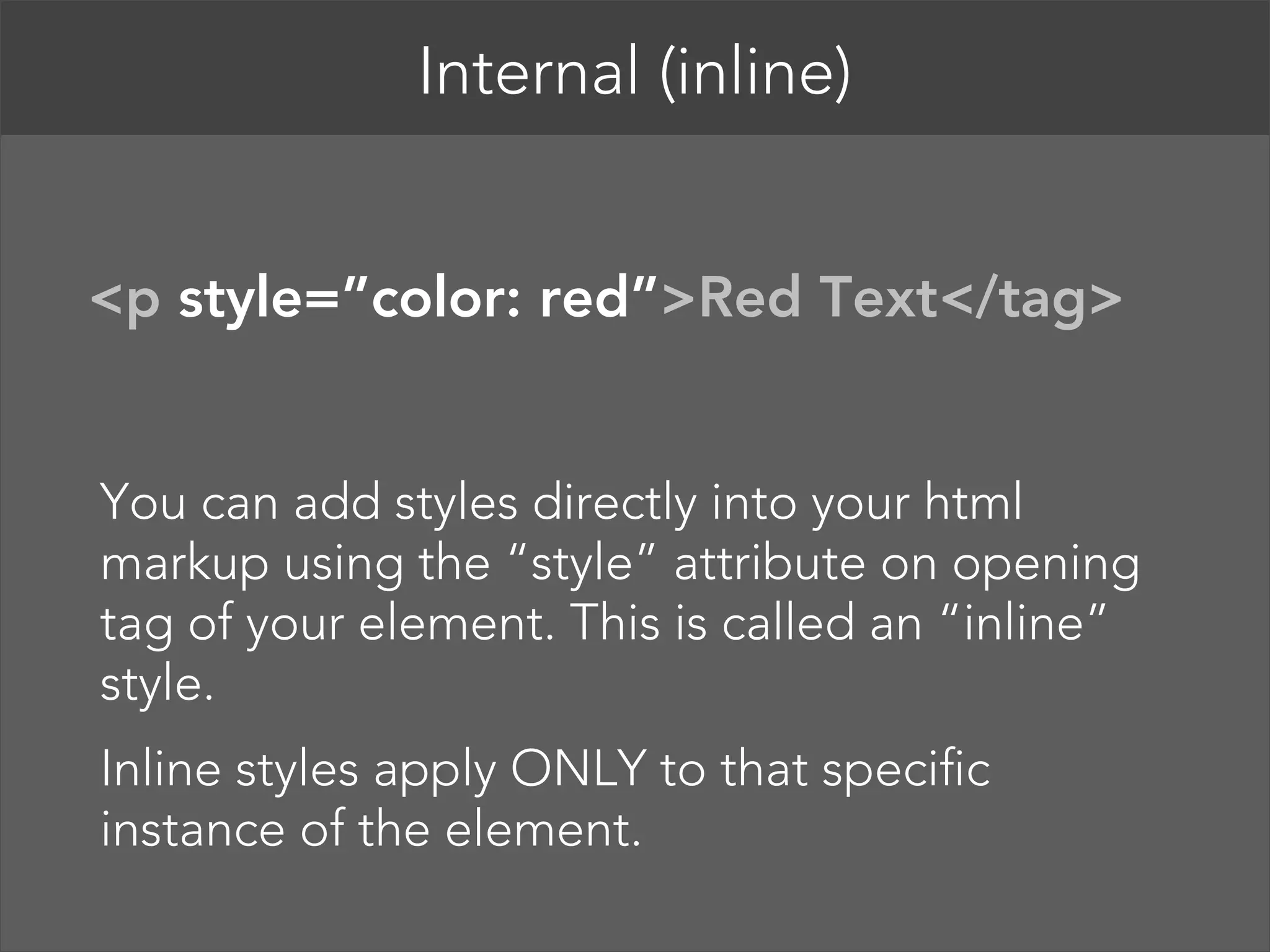 Internal (inline)   <p style=”color: red”>Red Text</tag>  You can add styles directly into your html markup using the “style” attribute on opening tag of your element. This is called an “inline” style. Inline styles apply ONLY to that specific instance of the element. 