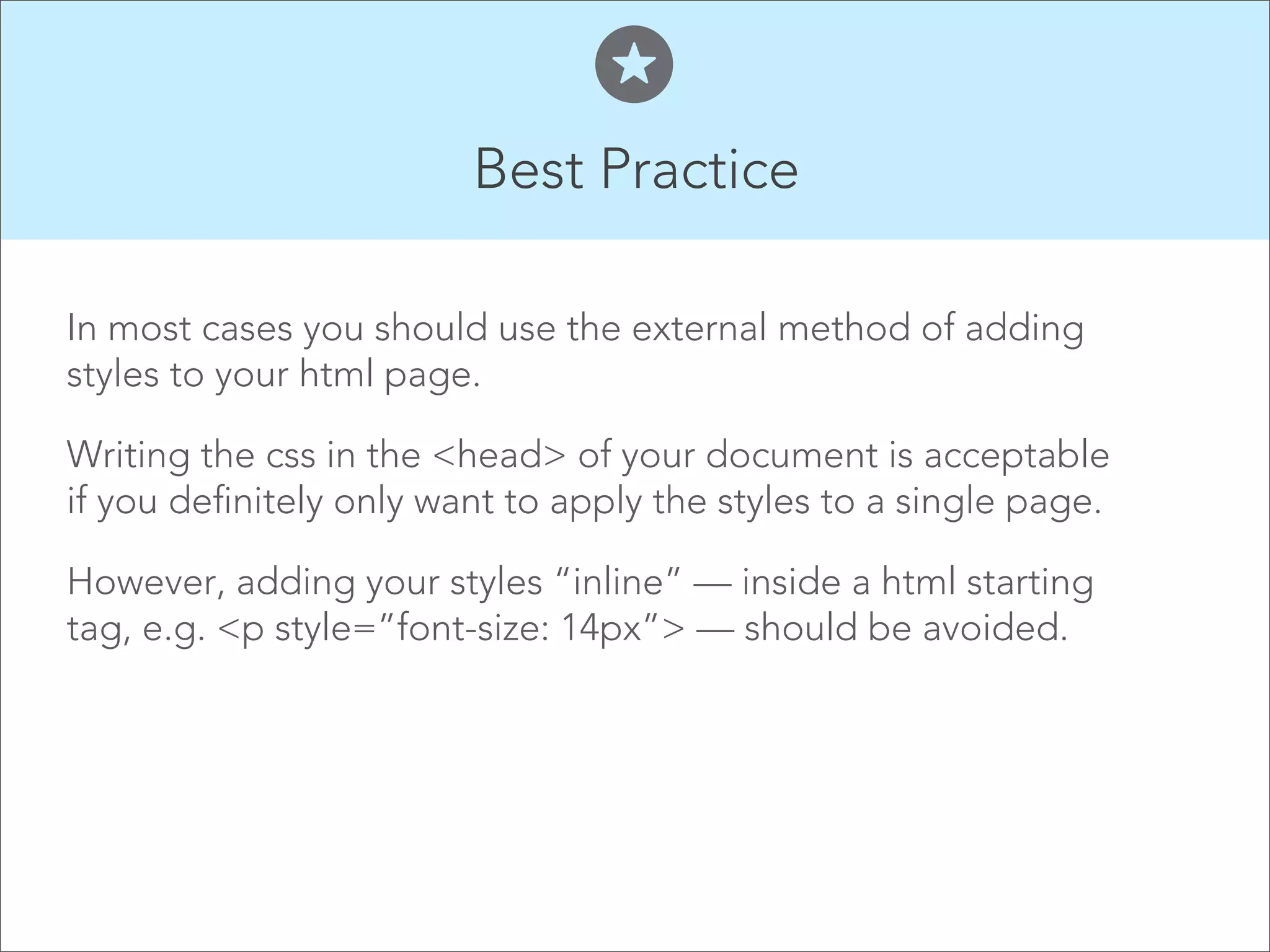 Best Practice  In most cases you should use the external method of adding styles to your html page. Writing the css in the <head> of your document is acceptable if you definitely only want to apply the styles to a single page. However, adding your styles “inline” — inside a html starting tag, e.g. <p style=”font-size: 14px”> — should be avoided.   
