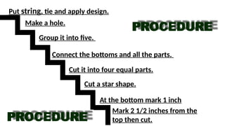 Mark 2 1/2 inches from the
top then cut.
At the bottom mark 1 inch
Cut a star shape.
Cut it into four equal parts.
Connect the bottoms and all the parts.
Group it into five.
Make a hole.
Put string, tie and apply design.
 
