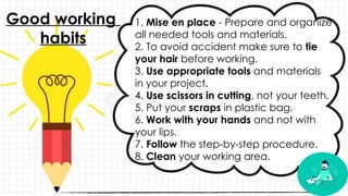 1. Mise en place - Prepare and organize
all needed tools and materials.
2. To avoid accident make sure to tie
your hair before working.
3. Use appropriate tools and materials
in your project.
4. Use scissors in cutting, not your teeth.
5. Put your scraps in plastic bag.
6. Work with your hands and not with
your lips.
7. Follow the step-by-step procedure.
8. Clean your working area.
Good working
habits
 