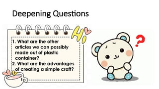 Deepening Questions
1. What are the other
articles we can possibly
made out of plastic
container?
2. What are the advantages
of creating a simple craft?
 