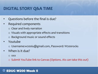 EDUC W200 Week 5
DIGITAL STORY Q&A TIME
• Questions before the final is due?
• Required components
o Clear and lively narration
o Visuals with appropriate effects and transitions
o Background music or sound effects
• Youtube
o Username:w200iu@gmail.com, Password: W200rocks
• When is it due?
o xxx
o Submit YouTube link to Canvas (Options. AIs can take this out)
 