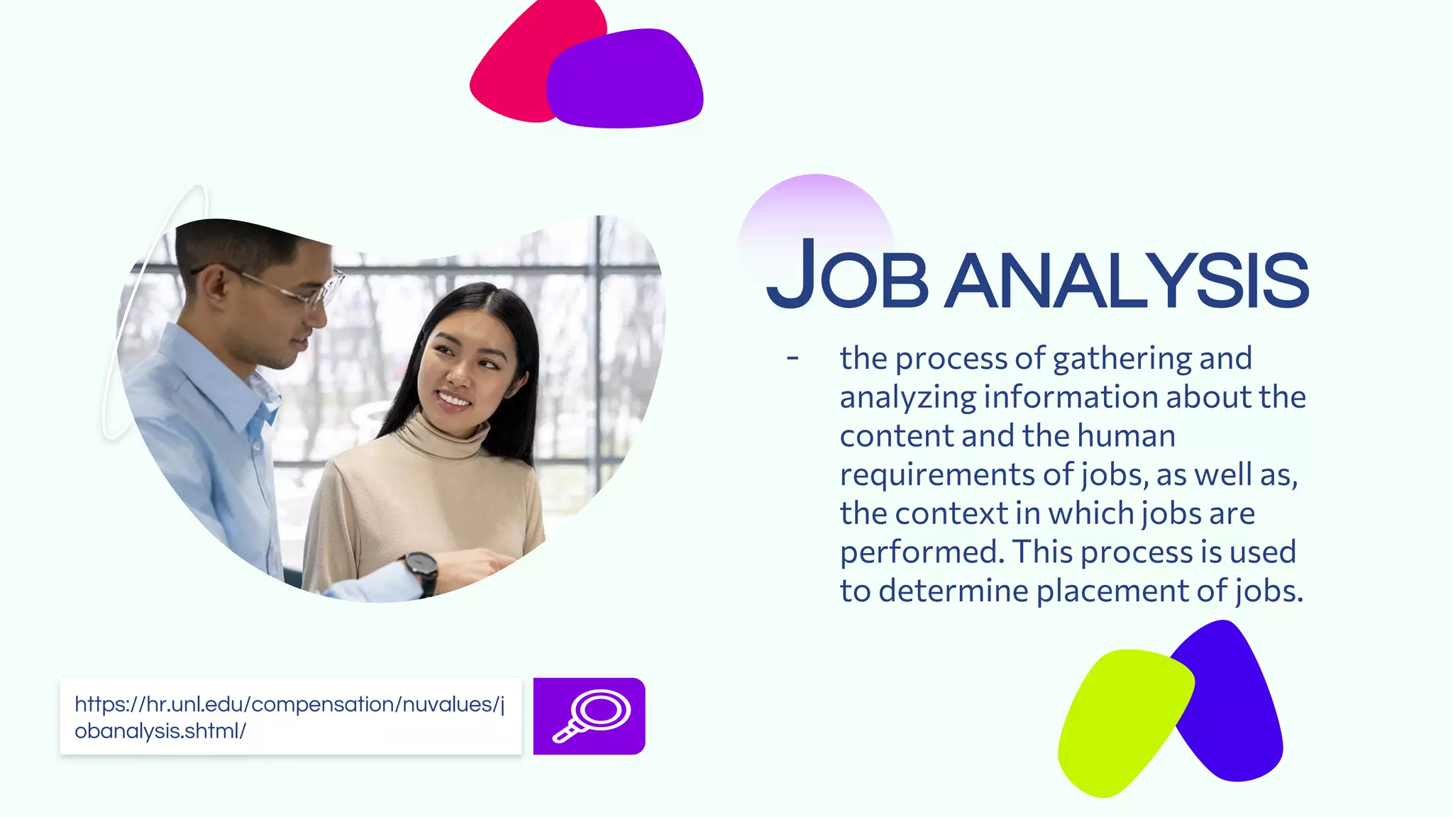 JOB ANALYSIS
- the process of gathering and
analyzing information about the
content and the human
requirements of jobs, as well as,
the context in which jobs are
performed. This process is used
to determine placement of jobs.
https://hr.unl.edu/compensation/nuvalues/j
obanalysis.shtml/
 