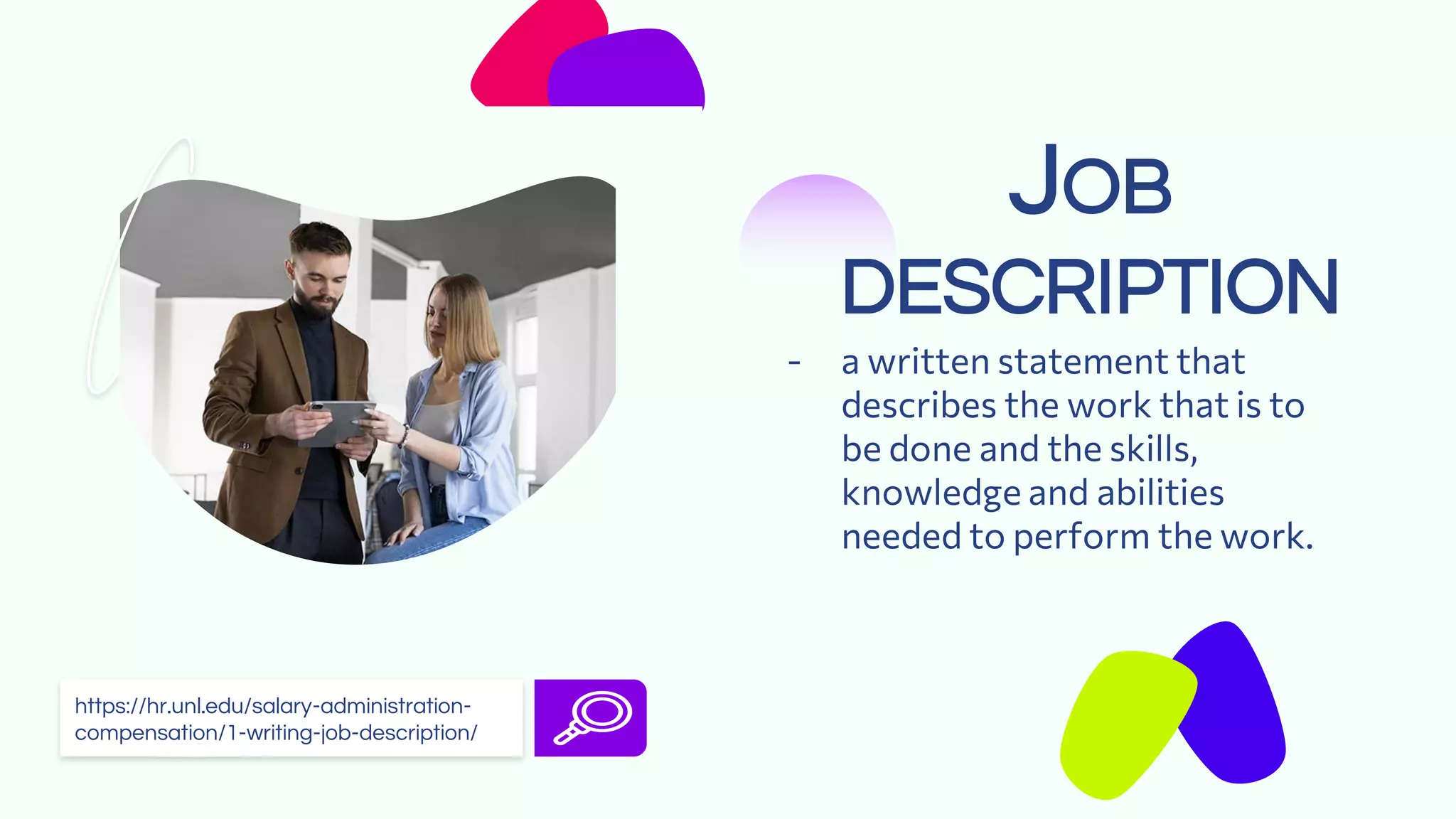 JOB
DESCRIPTION
- a written statement that
describes the work that is to
be done and the skills,
knowledge and abilities
needed to perform the work.
https://hr.unl.edu/salary-administration-
compensation/1-writing-job-description/
 
