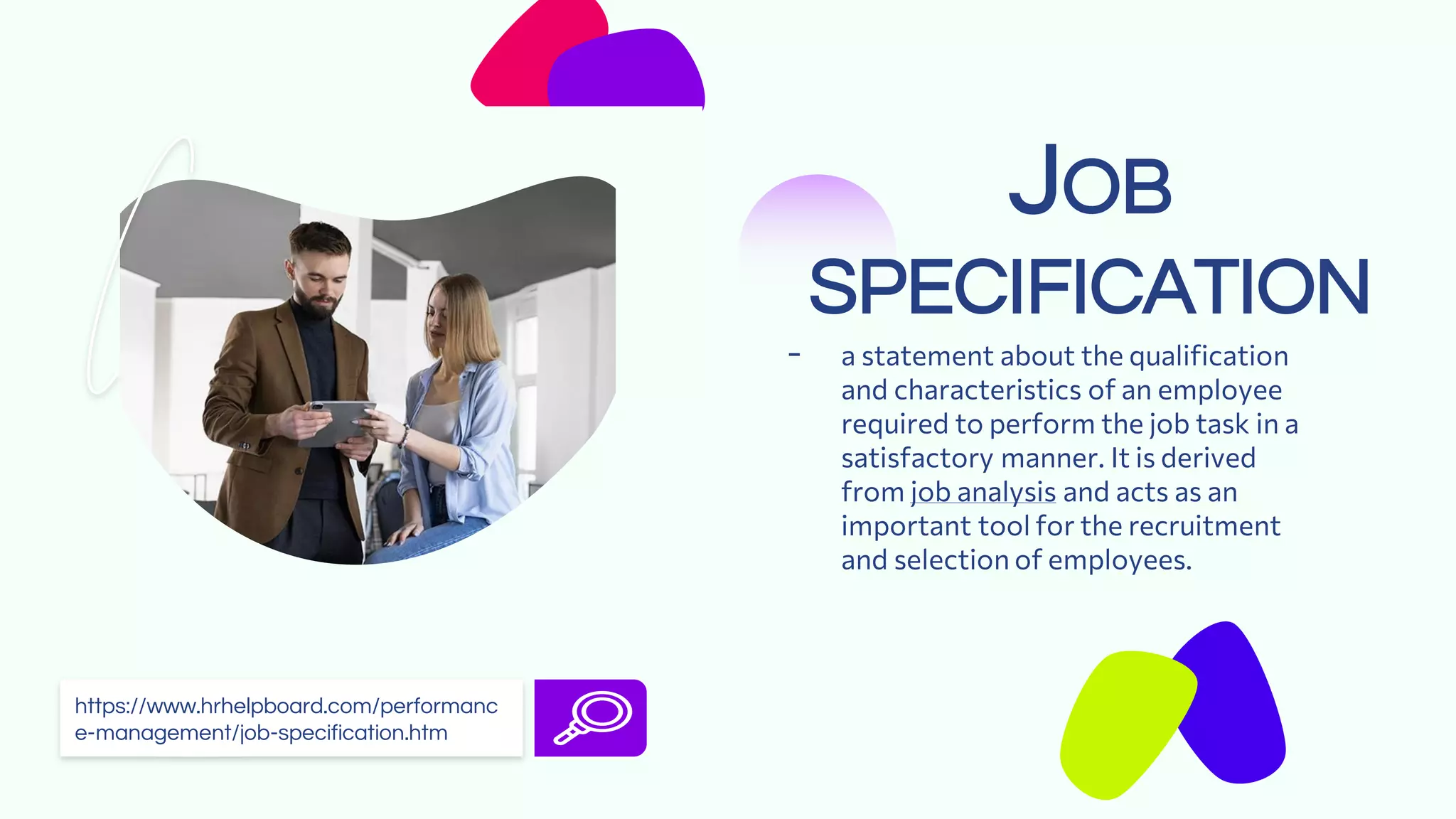 JOB
SPECIFICATION
- a statement about the qualification
and characteristics of an employee
required to perform the job task in a
satisfactory manner. It is derived
from job analysis and acts as an
important tool for the recruitment
and selection of employees.
https://www.hrhelpboard.com/performanc
e-management/job-specification.htm
 