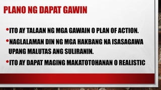 PLANO NG DAPAT GAWIN
•ITO AY TALAAN NG MGA GAWAIN O PLAN OF ACTION.
•NAGLALAMAN DIN NG MGA HAKBANG NA ISASAGAWA
UPANG MALUTAS ANG SULIRANIN.
•ITO AY DAPAT MAGING MAKATOTOHANAN O REALISTIC
 