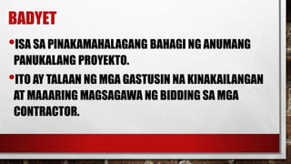 BADYET
•ISA SA PINAKAMAHALAGANG BAHAGI NG ANUMANG
PANUKALANG PROYEKTO.
•ITO AY TALAAN NG MGA GASTUSIN NA KINAKAILANGAN
AT MAAARING MAGSAGAWA NG BIDDING SA MGA
CONTRACTOR.
 