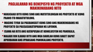 PAGLALAHAD NG BENEPISYO NG PROYEKTO AT MGA
MAKIKINABANG NITO
•NAKASAAD DITO KUNG SINO ANG MATUTULUNGAN NG PROYEKTO AT KUNG
PAANO ITO MAKATUTULONG.
•MAGING TIYAK SA PAGBANGGIT KUNG SINO ANG MAKIKINABANG NG
PROYEKTO SA PAGSASAKATUPARAN NG LAYUNIN.
•ISAMA NA RITO ANG KATAPUSAN AT KONKLUSYON NG PANUKALA.
•MAAARI RIN ILAHAD DITO ANG MGA DAHILAN KUNG BAKIT DAPAT
APRUBAHAN ANG IPINASANG PANUKALANG PROYEKTO.
 