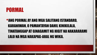PORMAL
•ANG PORMAL AY ANG MGA SALITANG ISTANDARD,
KARANIWAN, O PAMANTAYAN DAHIL KINIKILALA,
TINATANGGAP AT GINAGAMIT NG HIGIT NA NAKARARAMI
LALO NA MGA NAKAPAG-ARAL NG WIKA.
 