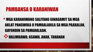 PAMBANSA O KARANIWAN
•MGA KARANIWANG SALITANG GINAGAMIT SA MGA
AKLAT PANGWIKA O PAMBALARILA SA MGA PAARALAN,
GAYUNDIN SA PAMAHALAAN.
HALIMBAWA: ASAWA, ANAK, TAHANAN
 