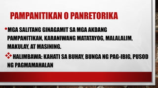 PAMPANITIKAN O PANRETORIKA
•MGA SALITANG GINAGAMIT SA MGA AKDANG
PAMPANITIKAN, KARANIWANG MATATAYOG, MALALALIM,
MAKULAY, AT MASINING.
HALIMBAWA: KAHATI SA BUHAY, BUNGA NG PAG-IBIG, PUSOD
NG PAGMAMAHALAN
 
