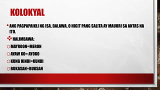 KOLOKYAL
•ANG PAGPAPAIKLI NG ISA, DALAWA, O HIGIT PANG SALITA AY MAUURI SA ANTAS NA
ITO.
HALIMBAWA:
oMAYROON=MERON
oAYAW KO= AYOKO
oKUNG HINDI=KUNDI
oBUKASAN=BUKSAN
 