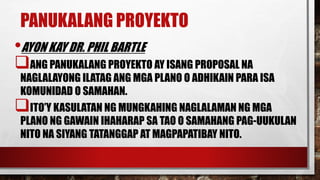 PANUKALANG PROYEKTO
•AYON KAY DR. PHIL BARTLE
ANG PANUKALANG PROYEKTO AY ISANG PROPOSAL NA
NAGLALAYONG ILATAG ANG MGA PLANO O ADHIKAIN PARA ISA
KOMUNIDAD O SAMAHAN.
ITO’Y KASULATAN NG MUNGKAHING NAGLALAMAN NG MGA
PLANO NG GAWAIN IHAHARAP SA TAO O SAMAHANG PAG-UUKULAN
NITO NA SIYANG TATANGGAP AT MAGPAPATIBAY NITO.
 