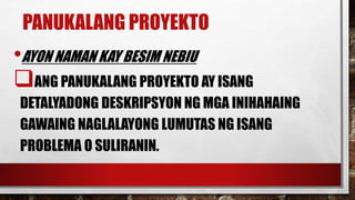 PANUKALANG PROYEKTO
•AYON NAMAN KAY BESIM NEBIU
ANG PANUKALANG PROYEKTO AY ISANG
DETALYADONG DESKRIPSYON NG MGA INIHAHAING
GAWAING NAGLALAYONG LUMUTAS NG ISANG
PROBLEMA O SULIRANIN.
 