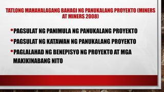 TATLONG MAHAHALAGANG BAHAGI NG PANUKALANG PROYEKTO (MINERS
AT MINERS 2008)
•PAGSULAT NG PANIMULA NG PANUKALANG PROYEKTO
•PAGSULAT NG KATAWAN NG PANUKALANG PROYEKTO
•PAGLALAHAD NG BENEPISYO NG PROYEKTO AT MGA
MAKIKINABANG NITO
 