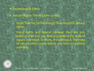  Deontological Ethics
 Natural Rights Theory (John Locke)
- Holds that the human beings have absolute, natural
rights;
- those rights are natural because they are pre-
political; that is to say, that everyone in the state of
nature is entitled to them. Pre-political is the state
of nature which arises before any form of political
authority.
 