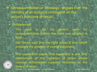  Consequentialism or Teleology –argues that the
morality of an action is contingent on the
action’s outcome or result.
 Utilitarianism
- This used to be the generic term for
consequentialism before that term was adopted in
1958
- this theory says that the right action is that which
produces the greatest of overall happiness.
- This contention claims that happiness is the only
determinant of the rightness of action where
classical utilitarianism supports hedonism as the
theory of value.
 