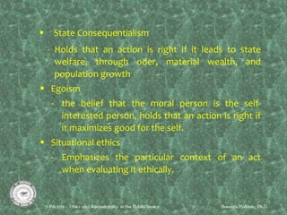  State Consequentialism
- Holds that an action is right if it leads to state
welfare, through oder, material wealth, and
population growth
 Egoism
- the belief that the moral person is the self-
interested person, holds that an action is right if
it maximizes good for the self.
 Situational ethics
- Emphasizes the particular context of an act
when evaluating it ethically.
 