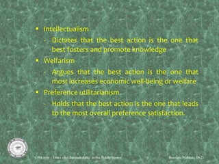  Intellectualism
- Dictates that the best action is the one that
best fosters and promote knowledge
 Welfarism
- Argues that the best action is the one that
most increases economic well-being or welfare
 Preference utilitarianism
- Holds that the best action is the one that leads
to the most overall preference satisfaction.
 