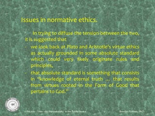 Issues in normative ethics.
In trying to diffuse the tension between the two,
it is suggested that
- we look back at Plato and Aristotle's virtue ethics
as actually grounded in some absolute standard
which could very likely originate rules and
principles,
- that absolute standard is something that consists
in “knowledge of eternal truth … that results
from virtues rooted in the Form of Good that
pertains to God.”
 