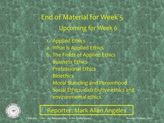 End of Material for Week 5
Upcoming for Week 6
1. Applied Ethics
a. What is Applied Ethics
b. The Fields of Applied Ethics
- Business Ethics
- Professional Ethics
- Bioethics
- Moral Standing and Personhood
- Social Ethics, distributive ethics and
environmental ethics
Reporter: Mark Allan Angeles
 