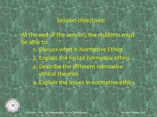 Session objectives:
At the end of the session, the students must
be able to:
1. Discuss what is Normative Ethics
2. Explain the foci of normative ethics
3. Describe the different normative
ethical theories
4. Explain the issues in normative ethics.
 