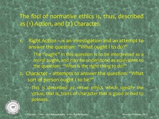 The foci of normative ethics is, thus, described
as (1) Action, and (2) Character.
1. Right Action – is an investigation and an attempt to
answer the question: “What ought I to do?”
- The “ought” in this question is to be interpreted as a
moral ought, and may be understood as equivalent to
the question: “What is the right thing to do?”
2. Character – attempts to answer the question: “What
sort of person ought I to be?”
- This is described as virtue ethics which specify the
virtue, that is, traits of character that is good or bad to
possess.
 