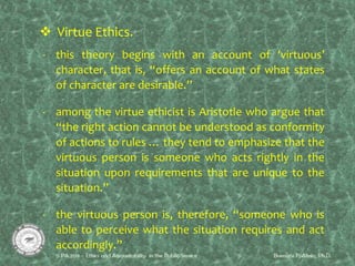  Virtue Ethics.
- this theory begins with an account of ‘virtuous’
character, that is, “offers an account of what states
of character are desirable.”
-
- among the virtue ethicist is Aristotle who argue that
“the right action cannot be understood as conformity
of actions to rules … they tend to emphasize that the
virtuous person is someone who acts rightly in the
situation upon requirements that are unique to the
situation.”
- the virtuous person is, therefore, “someone who is
able to perceive what the situation requires and act
accordingly.”
 