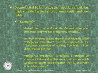 Deontological Ethics –argue that decisions should be
made considering the factors of one’s duties and one’s
rights.
 Kantianism
- derived from the works of the German philosopher
Immanuel Kant who has been greatly influential.
- his work revolved around the moral principle he called
“categorical imperative” which he regarded as the
“fundamental principle of morality, from which all our
duties may be derived”.
- “categorical imperative” is basically a principle of
consistency, demanding that we act on reasons which
all rational agents could endorse, that is, universally
acceptable reasons.”
 