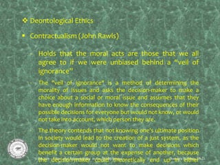  Deontological Ethics
 Contractualism (John Rawls)
- Holds that the moral acts are those that we all
agree to if we were unbiased behind a “veil of
ignorance”
- The "veil of ignorance" is a method of determining the
morality of issues and asks the decision-maker to make a
choice about a social or moral issue and assumes that they
have enough information to know the consequences of their
possible decisions for everyone but would not know, or would
not take into account, which person they are.
- The theory contends that not knowing one's ultimate position
in society would lead to the creation of a just system, as the
decision-maker would not want to make decisions which
benefit a certain group at the expense of another, because
the decision-maker could theoretically end up in either
 
