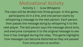 Motivational Activity
Activity 1 - (Low Whispers)
The class will be divided into three groups. In this game,
participants sit in a line, and one person starts by
whispering a message to the next person. Each person
then passes the message along by whispering it to the
next player. The last person says the message aloud wins,
and everyone compares it to the original message to see
how it has changed during the relay. This game highlights
how messages can become distorted as they are passed
from one person to another.
 