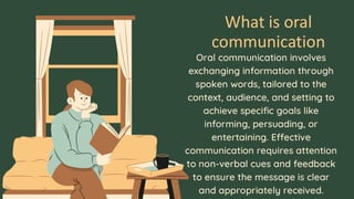 What is oral
communication
Oral communication involves
exchanging information through
spoken words, tailored to the
context, audience, and setting to
achieve specific goals like
informing, persuading, or
entertaining. Effective
communication requires attention
to non-verbal cues and feedback
to ensure the message is clear
and appropriately received.
 