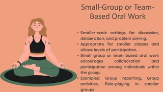 Small-Group or Team-
Based Oral Work
• Smaller-scale settings for discussion,
deliberation, and problem solving.
• Appropriate for smaller classes and
allows levels of participation.
• Small group or team based oral work
encourages collaboration and
participation among individuals within
the group.
• Examples: Group reporting, Group
activities, Role-playing in smaller
groups
 