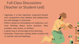 Full-Class Discussions
(Teacher or Student-Led)
• Typically, it is less agonistic, argument-based,
and competitive than debate and deliberation
but still dialogic in character.
• Often creates an atmosphere of collective, out-
loud thinking about some question, idea,
problem, text, event, or artifact.
• A good way to encourage active learning.
• Examples: Classroom setting either student led
or teacher led and Meetings
 