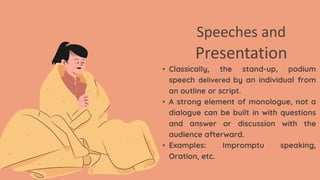 Speeches and
Presentation
• Classically, the stand-up, podium
speech delivered by an individual from
an outline or script.
• A strong element of monologue, not a
dialogue can be built in with questions
and answer or discussion with the
audience afterward.
• Examples: Impromptu speaking,
Oration, etc.
 